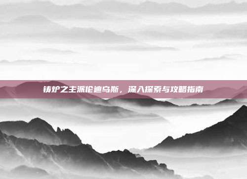 铸炉之主派伦迪乌斯，深入探索与攻略指南-第1张图片-速奇网