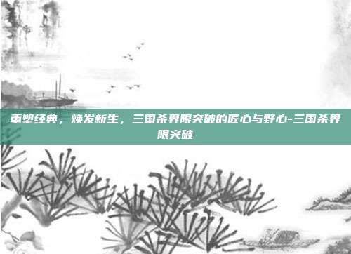 重塑经典,焕发新生,三国杀界限突破的匠心与野心-三国杀界限突破-第1张图片-速奇网 重塑经典,焕发新生,三国杀界限突破的匠心与野心-三国杀界限突破-第1张图片-速奇网
