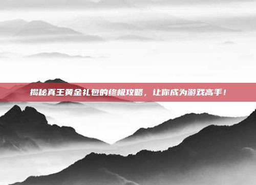 揭秘真王黄金礼包的终极攻略，让你成为游戏高手！-第1张图片-速奇网