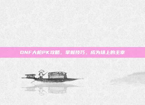 DNF大枪PK攻略,掌握技巧,成为场上的主宰-第1张图片-速奇网 DNF大枪PK攻略,掌握技巧,成为场上的主宰-第1张图片-速奇网