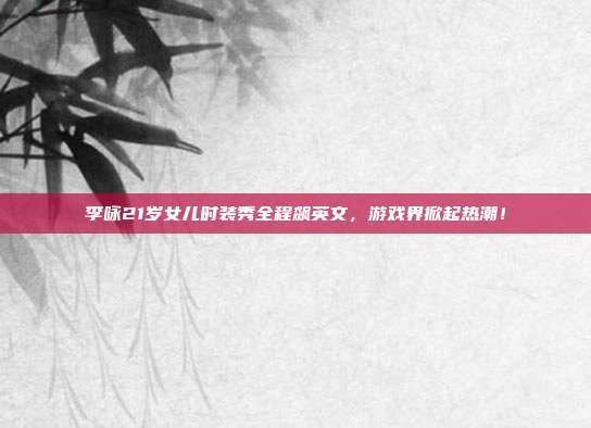 李咏21岁女儿时装秀全程飙英文，游戏界掀起热潮！-第1张图片-速奇网