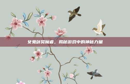 女鬼剑契魔者，揭秘游戏中的神秘力量-第1张图片-速奇网