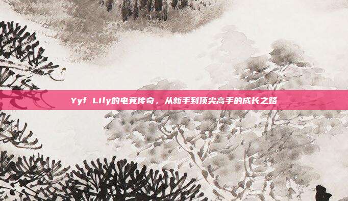 Yyf Lily的电竞传奇，从新手到顶尖高手的成长之路-第1张图片-速奇网
