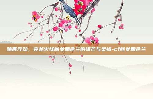 暗香浮动,穿越火线新女角色兰的锋芒与柔情-cf新女角色兰-第1张图片-速奇网 暗香浮动,穿越火线新女角色兰的锋芒与柔情-cf新女角色兰-第1张图片-速奇网