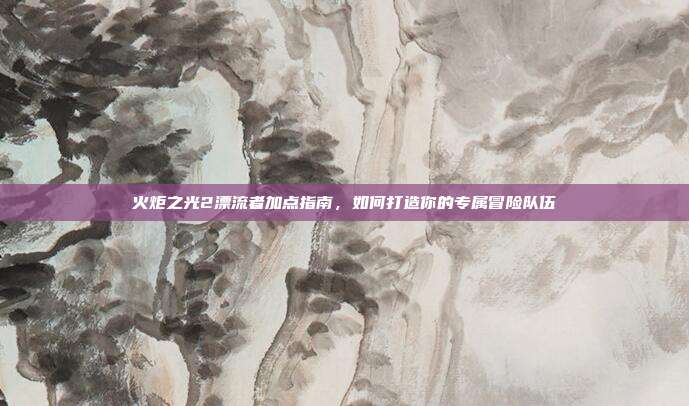 火炬之光2漂流者加点指南，如何打造你的专属冒险队伍-第1张图片-速奇网