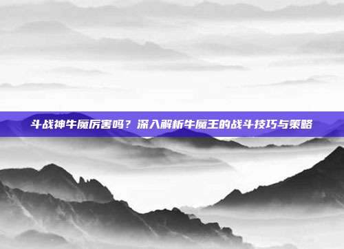 斗战神牛魔厉害吗?深入解析牛魔王的战斗技巧与策略-第1张图片-速奇网 斗战神牛魔厉害吗?深入解析牛魔王的战斗技巧与策略-第1张图片-速奇网