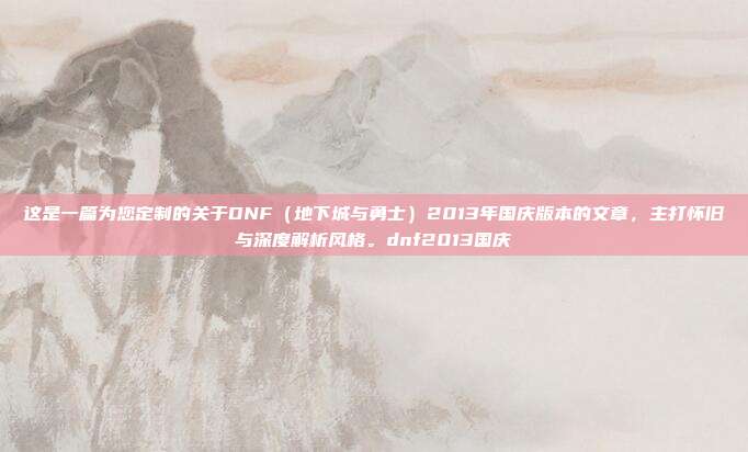这是一篇为您定制的关于DNF(地下城与勇士)2013年国庆版本的文章,主打怀旧与深度解析风格。dnf2013国庆-第1张图片-速奇网 这是一篇为您定制的关于DNF(地下城与勇士)2013年国庆版本的文章,主打怀旧与深度解析风格。dnf2013国庆-第1张图片-速奇网