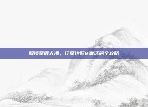 解锁星辰大海，行星边际2激活码全攻略-第1张图片-速奇网