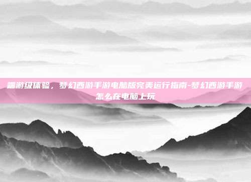端游级体验,梦幻西游手游电脑版完美运行指南-梦幻西游手游怎么在电脑上玩-第1张图片-速奇网 端游级体验,梦幻西游手游电脑版完美运行指南-梦幻西游手游怎么在电脑上玩-第1张图片-速奇网