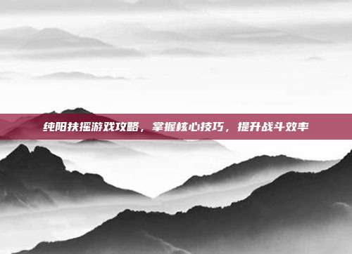 纯阳扶摇游戏攻略,掌握核心技巧,提升战斗效率-第1张图片-速奇网 纯阳扶摇游戏攻略,掌握核心技巧,提升战斗效率-第1张图片-速奇网