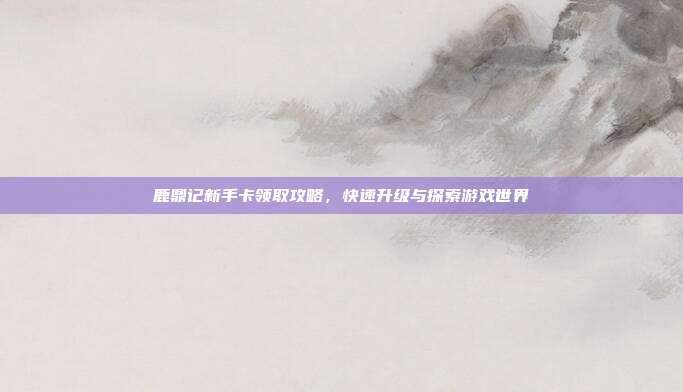 鹿鼎记新手卡领取攻略,快速升级与探索游戏世界-第1张图片-速奇网 鹿鼎记新手卡领取攻略,快速升级与探索游戏世界-第1张图片-速奇网