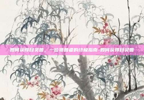 如何获得目灵兽，一位猎兽者的终极指南-如何获得目灵兽-第1张图片-速奇网