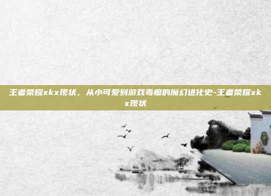 王者荣耀xkx现状,从小可爱到游戏毒瘤的魔幻进化史-王者荣耀xkx现状-第1张图片-速奇网 王者荣耀xkx现状,从小可爱到游戏毒瘤的魔幻进化史-王者荣耀xkx现状-第1张图片-速奇网