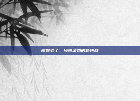 魔兽老了，经典游戏的新挑战-第1张图片-速奇网