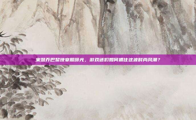 宋慧乔巴黎晚宴照曝光,游戏迷们如何抓住这波时尚风潮?-第1张图片-速奇网 宋慧乔巴黎晚宴照曝光,游戏迷们如何抓住这波时尚风潮?-第1张图片-速奇网
