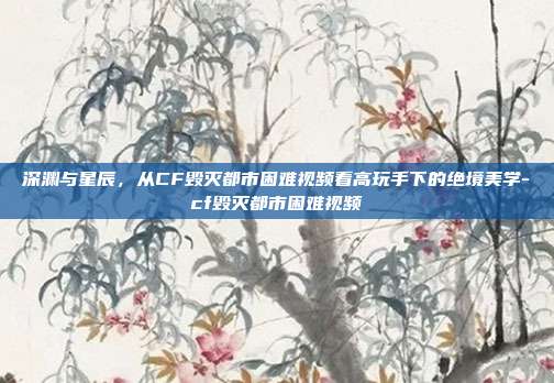 深渊与星辰,从CF毁灭都市困难视频看高玩手下的绝境美学-cf毁灭都市困难视频-第1张图片-速奇网 深渊与星辰,从CF毁灭都市困难视频看高玩手下的绝境美学-cf毁灭都市困难视频-第1张图片-速奇网