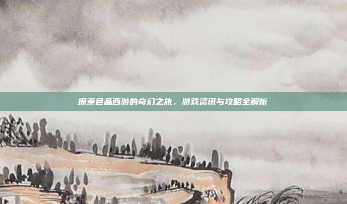 探索色品西游的奇幻之旅,游戏资讯与攻略全解析-第1张图片-速奇网 探索色品西游的奇幻之旅,游戏资讯与攻略全解析-第1张图片-速奇网