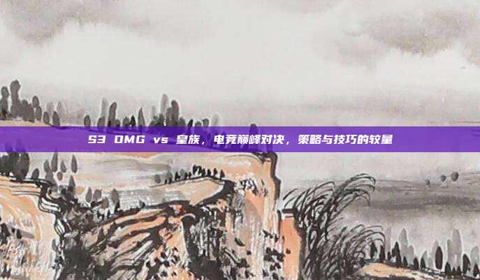 S3 OMG vs 皇族，电竞巅峰对决，策略与技巧的较量-第1张图片-速奇网