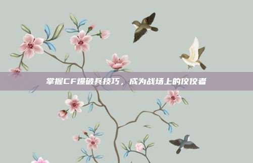 掌握CF爆破兵技巧，成为战场上的佼佼者-第1张图片-速奇网