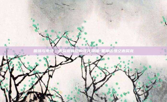 困境与束缚,赤髯龙背后的现代隐喻-黑神话悟空赤髯龙-第1张图片-速奇网 困境与束缚,赤髯龙背后的现代隐喻-黑神话悟空赤髯龙-第1张图片-速奇网