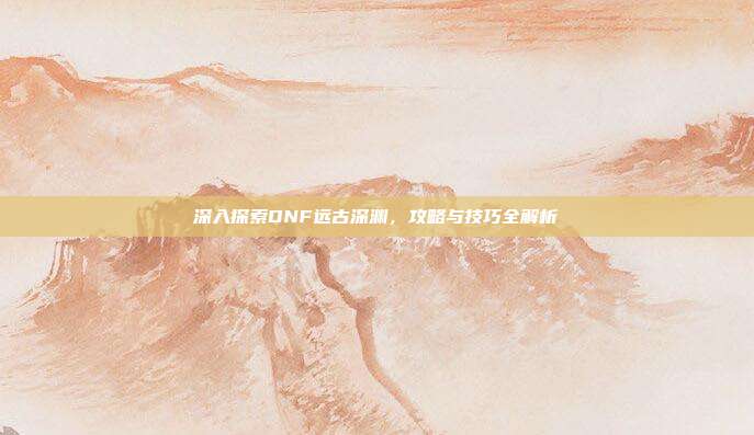 深入探索DNF远古深渊,攻略与技巧全解析-第1张图片-速奇网 深入探索DNF远古深渊,攻略与技巧全解析-第1张图片-速奇网