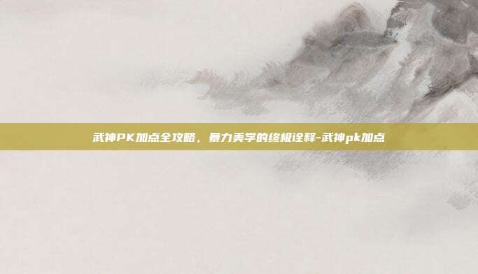 武神PK加点全攻略,暴力美学的终极诠释-武神pk加点-第1张图片-速奇网 武神PK加点全攻略,暴力美学的终极诠释-武神pk加点-第1张图片-速奇网