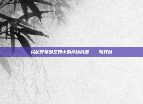 揭秘轩辕剑系列中的神秘武器——辕轩剑-第1张图片-速奇网 揭秘轩辕剑系列中的神秘武器——辕轩剑-第1张图片-速奇网