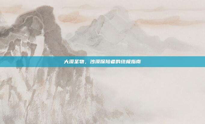 大漠圣物,沙漠探险者的终极指南-第1张图片-速奇网 大漠圣物,沙漠探险者的终极指南-第1张图片-速奇网