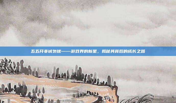 五五开非诚勿扰——游戏界的新星,揭秘其背后的成长之路-第1张图片-速奇网 五五开非诚勿扰——游戏界的新星,揭秘其背后的成长之路-第1张图片-速奇网