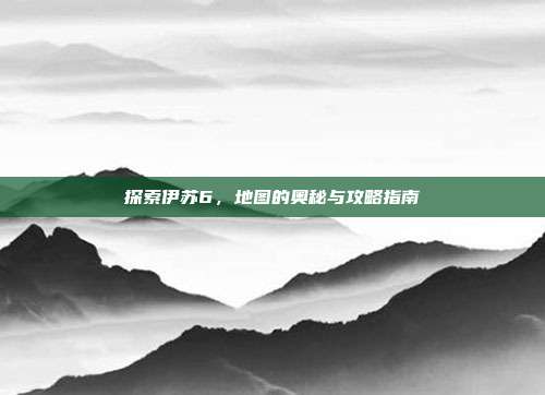 探索伊苏6，地图的奥秘与攻略指南-第1张图片-速奇网