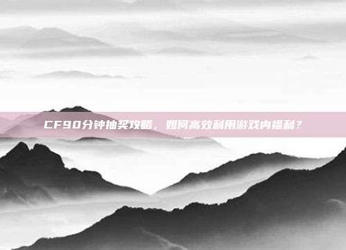 CF90分钟抽奖攻略,如何高效利用游戏内福利?-第1张图片-速奇网 CF90分钟抽奖攻略,如何高效利用游戏内福利?-第1张图片-速奇网