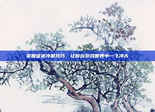 掌握征途冲星技巧，让你在游戏世界中一飞冲天-第1张图片-速奇网
