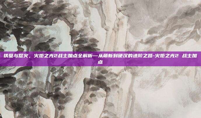 铁壁与怒火，火炬之光2战士加点全解析—从萌新到硬汉的进阶之路-火炬之光2 战士加点-第1张图片-速奇网
