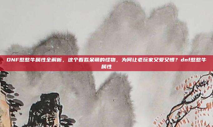 DNF憨憨牛属性全解析，这个看似呆萌的怪物，为何让老玩家又爱又恨？dnf憨憨牛属性-第1张图片-速奇网