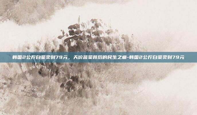 韩国2公斤白菜卖到79元，天价蔬菜背后的民生之痛-韩国2公斤白菜卖到79元-第1张图片-速奇网