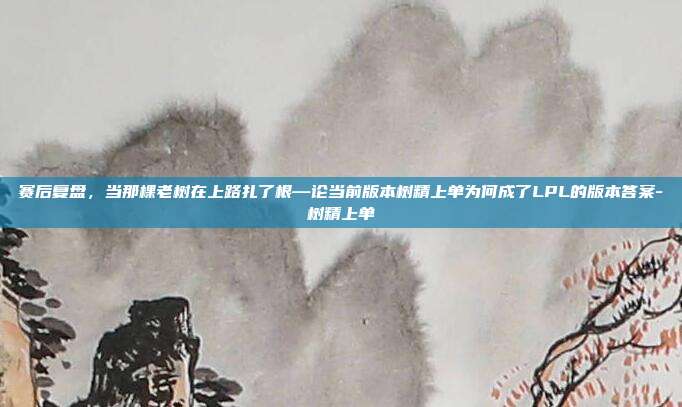赛后复盘，当那棵老树在上路扎了根—论当前版本树精上单为何成了LPL的版本答案-树精上单-第1张图片-速奇网