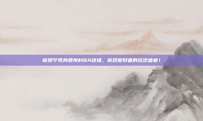 撒贝宁现身贵州村BA球场，游戏爱好者的狂欢盛宴！-第1张图片-速奇网