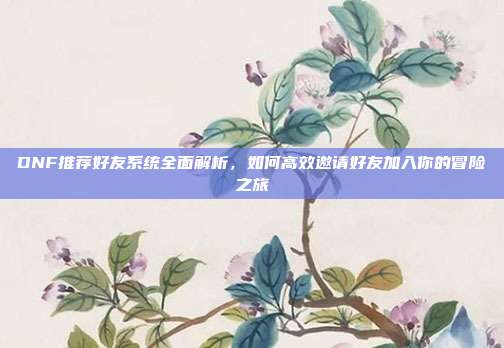 DNF推荐好友系统全面解析，如何高效邀请好友加入你的冒险之旅-第1张图片-速奇网
