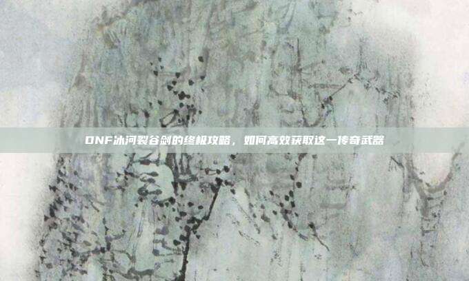 DNF冰河裂谷剑的终极攻略,如何高效获取这一传奇武器-第1张图片-速奇网 DNF冰河裂谷剑的终极攻略,如何高效获取这一传奇武器-第1张图片-速奇网