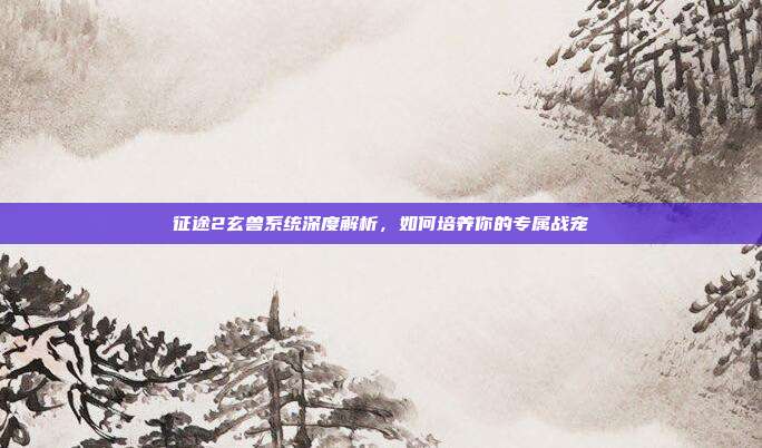 征途2玄兽系统深度解析,如何培养你的专属战宠-第1张图片-速奇网 征途2玄兽系统深度解析,如何培养你的专属战宠-第1张图片-速奇网
