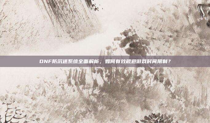 DNF防沉迷系统全面解析，如何有效规避游戏时间限制？-第1张图片-速奇网