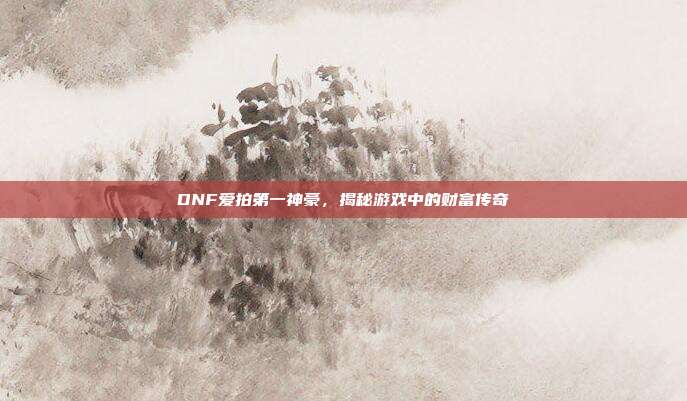 DNF爱拍第一神豪，揭秘游戏中的财富传奇-第1张图片-速奇网