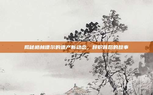 揭秘格林德尔的遗产新动态,辞职背后的故事-第1张图片-速奇网 揭秘格林德尔的遗产新动态,辞职背后的故事-第1张图片-速奇网