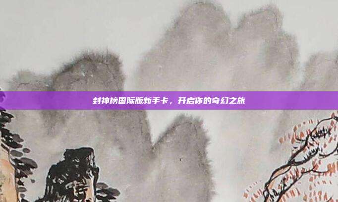 封神榜国际版新手卡,开启你的奇幻之旅-第1张图片-速奇网 封神榜国际版新手卡,开启你的奇幻之旅-第1张图片-速奇网