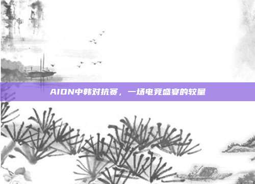 AION中韩对抗赛,一场电竞盛宴的较量-第1张图片-速奇网 AION中韩对抗赛,一场电竞盛宴的较量-第1张图片-速奇网