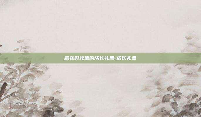 藏在时光里的成长礼盒-成长礼盒-第1张图片-速奇网 藏在时光里的成长礼盒-成长礼盒-第1张图片-速奇网