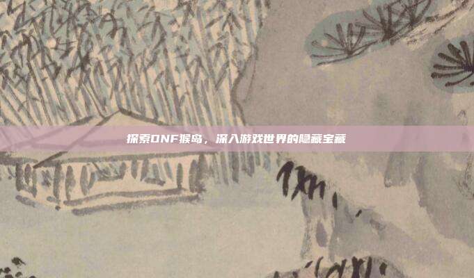 探索DNF猴岛,深入游戏世界的隐藏宝藏-第1张图片-速奇网 探索DNF猴岛,深入游戏世界的隐藏宝藏-第1张图片-速奇网