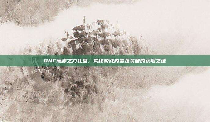 DNF巅峰之力礼盒,揭秘游戏内最强装备的获取之道-第1张图片-速奇网 DNF巅峰之力礼盒,揭秘游戏内最强装备的获取之道-第1张图片-速奇网