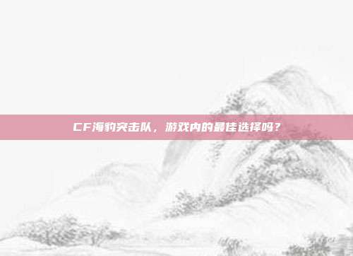 CF海豹突击队,游戏内的最佳选择吗?-第1张图片-速奇网 CF海豹突击队,游戏内的最佳选择吗?-第1张图片-速奇网