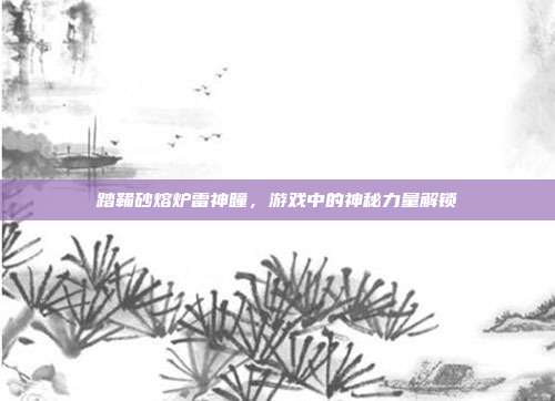 踏鞴砂熔炉雷神瞳,游戏中的神秘力量解锁-第1张图片-速奇网 踏鞴砂熔炉雷神瞳,游戏中的神秘力量解锁-第1张图片-速奇网